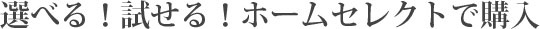 選べる！試せる！ホームセレクトで購入