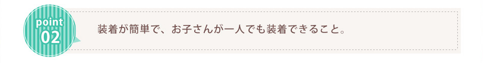 装着が簡単で、お子さんが一人でも装着できること。