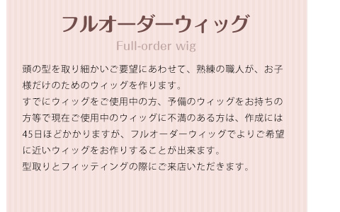 フルオーダーウィッグ 頭の型を取り細かいご要望にあわせて、熟練の職人が、お子様だけのためのウィッグを作ります。すでにウィッグをご使用中の方、予備のウィッグをお持ちの方等で現在ご使用中のウィッグに不満のある方は、作成には45日ほどかかりますが、フルオーダーウィッグでよりご希望に近いウィッグをお作りすることが出来ます。型取りとフィッティングの際にご来店いただきます。