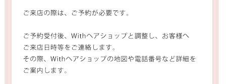 ご来店の際は、ご予約が必要です。ご予約受付後、Withヘアショップと調整し、お客様へご来店日時等をご連絡します。その際、Withヘアショップの地図や電話番号など詳細をご案内します。