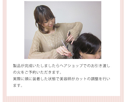 製品が完成いたしましたらヘアショップでのお引き渡し の火をご予約いただきます。 実際に頭に装着した状態で美容師がカットの調整を行います。