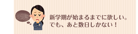 新学期が始まるまでに欲しい。でも、あと数日しかない！