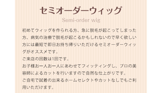 セミオーダーウィッグ 初めてウィッグを作られる方、急に脱毛が起こってしまった方、病気の治療で脱毛が起こるかもしれないので早く欲しい方には最短で即日お持ち帰りいただけるセミオーダーウィッグがオススメです。ご来店の回数は1回です。お子様お一人お一人にあわせてフィッティングし、プロの美容師によるカットを行いますので自然な仕上がりです。ご自宅で試着の出来るホームセレクトやカットなしでもご利用いただけます。