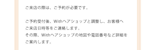 ご来店の際は、ご予約が必要です。ご予約受付後、Withヘアショップと調整し、お客様へご来店日時等をご連絡します。その際、Withヘアショップの地図や電話番号など詳細をご案内します。